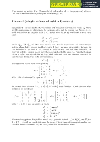 If we assume x0 is either fixed (deterministic), independent of wk, or uncorrelated with wk
this last expectation is zero proving the desired conjecture.
Problem 4.6 (a simpler mathematical model for Example 4.4)
In Exercise 4.4 the system state x, was defined with two additional variables U1
k and U2
k which
are the maneuvering-correlated noise for the range rate ṙ and the bearing rate θ̇ respectively.
Both are assumed to be given as an AR(1) model with an AR(1) coefficients ρ and r such
that
U1
k = ρU1
k−1 + w1
k−1
U2
k = rU2
k−1 + w2
k−1 ,
where w1
k−1 and w2
k−1 are white noise innovations. Because the noise in this formulation is
autocorrelated better system modeling results if these two terms are explicitly included in
the definition of the state x. In Example 4.4 they are the third and sixth unknowns. If
however we take a simpler model where the noise applied to the range rate ṙ and the bearing
rate θ̇ is in fact not colored then we don’t need to include these two terms as unknowns in
the state and the reduced state becomes simply
xT
=

r ṙ θ θ̇

.
The dynamics in this state-space given by
xk =




1 T 0 0
0 1 0 0
0 0 1 T
0 0 0 1



 xk−1 +




0
w1
k−1
0
w2
k−1



 ,
with a discrete observation equation of
zk =

1 0 0 0
0 0 1 0

xk +

v1
k
v2
k

.
To use the same values of P0, Q, R, σ2
r , σ2
θ , σ2
1, and σ2
2 as in Example 4.4 with our new state
definition we would have
P0 =





σ2
r
σ2
r
T
0 0
σ2
r
T
2σ2
r
T2 + σ2
1 0 0
0 0 σ2
θ
σ2
θ
T
0 0
σ2
θ
T
2σ2
θ
T2 + σ2
2





, Q =




0 0 0 0
0 σ2
1 0 0
0 0 0 0
0 0 0 σ2
2



 , R =

σ2
r 0
0 σ2
θ

,
with T = 5, 10, 15 and parameters given by
σ2
r = (1000 m)2
σ2
1 = (100/3)2
σ2
θ = (0.017 rad)2
σ2
2 = 1.3 10−8
.
The remaining part of this problem would be to generate plots of Pk(−), Pk(+), and Kk for
k = 1, 2, · · ·, which we can do this since the values of these expressions don’t depend on the
received measurements but only on the dynamic and measurement model.
 