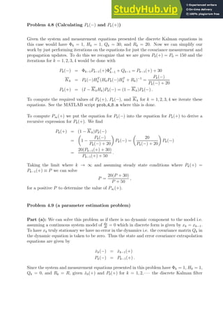 Problem 4.8 (Calculating Pk(−) and Pk(+))
Given the system and measurement equations presented the discrete Kalman equations in
this case would have Φk = 1, Hk = 1, Qk = 30, and Rk = 20. Now we can simplify our
work by just performing iterations on the equations for just the covariance measurement and
propagation updates. To do this we recognize that we are given P0(+) = P0 = 150 and the
iterations for k = 1, 2, 3, 4 would be done with
Pk(−) = Φk−1Pk−1(+)ΦT
k−1 + Qk−1 = Pk−1(+) + 30
Kk = Pk(−)HT
k (HkPk(−)HT
k + Rk)−1
=
Pk(−)
Pk(−) + 20
Pk(+) = (I − KkHk)Pk(−) = (1 − Kk)Pk(−) .
To compute the required values of Pk(+), Pk(−), and Kk for k = 1, 2, 3, 4 we iterate these
equations. See the MATLAB script prob 4 8.m where this is done.
To compute P∞(+) we put the equation for Pk(−) into the equation for Pk(+) to derive a
recursive expression for Pk(+). We find
Pk(+) = (1 − Kk)Pk(−)
=

1 −
Pk(−)
Pk(−) + 20

Pk(−) =

20
Pk(−) + 20

Pk(−)
=
20(Pk−1(+) + 30)
Pk−1(+) + 50
.
Taking the limit where k → ∞ and assuming steady state conditions where Pk(+) =
Pk−1(+) ≡ P we can solve
P =
20(P + 30)
P + 50
,
for a positive P to determine the value of P∞(+).
Problem 4.9 (a parameter estimation problem)
Part (a): We can solve this problem as if there is no dynamic component to the model i.e.
assuming a continuous system model of dx
dt
= 0 which in discrete form is given by xk = xk−1.
To have xk truly stationary we have no error in the dynamics i.e. the covariance matrix Qk in
the dynamic equation is taken to be zero. Thus the state and error covariance extrapolation
equations are given by
x̂k(−) = x̂k−1(+)
Pk(−) = Pk−1(+) .
Since the system and measurement equations presented in this problem have Φk = 1, Hk = 1,
Qk = 0, and Rk = R, given x̂0(+) and P0(+) for k = 1, 2, · · · the discrete Kalman filter
 