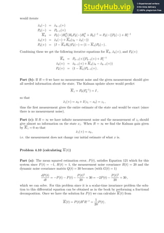 would iterate
x̂k(−) = x̂k−1(+)
Pk(−) = Pk−1(+)
Kk = Pk(−)HT
k (HkPk(−)HT
k + Rk)−1
= Pk(−)[Pk(−) + R]−1
x̂k(+) = x̂k(−) + Kk(zk − x̂k(−))
Pk(+) = (I − KkHk)Pk(−) = (1 − Kk)Pk(−) .
Combining these we get the following iterative equations for Kk, x̂k(+), and Pk(+)
Kk = Pk−1(+)[Pk−1(+) + R]−1
x̂k(+) = x̂k−1(+) + Kk(zk − x̂k−1(+))
Pk(+) = (1 − Kk)Pk−1(+) .
Part (b): If R = 0 we have no measurement noise and the given measurement should give
all needed information about the state. The Kalman update above would predict
K1 = P0(P−1
0 ) = I ,
so that
x̂1(+) = x0 + I(z1 − x0) = z1 ,
thus the first measurement gives the entire estimate of the state and would be exact (since
there is no measurement noise).
Part (c): If R = ∞ we have infinite measurement noise and the measurement of z1 should
give almost no information on the state x1. When R = ∞ we find the Kalman gain given
by K1 = 0 so that
x̂1(+) = x0 ,
i.e. the measurement does not change our initial estimate of what x is.
Problem 4.10 (calculating K(t))
Part (a): The mean squared estimation error, P(t), satisfies Equation 121 which for this
system since F(t) = −1, H(t) = 1, the measurement noise covariance R(t) = 20 and the
dynamic noise covariance matrix Q(t) = 30 becomes (with G(t) = 1)
dP(t)
dt
= −P(t) − P(t) −
P(t)2
20
+ 30 = −2P(t) −
P(t)2
20
+ 30 ,
which we can solve. For this problem since it is a scalar-time invariance problem the solu-
tion to this differential equation can be obtained as in the book by performing a fractional
decomposition. Once we have the solution for P(t) we can calculate K(t) from
K(t) = P(t)Ht
R−1
=
1
20
P(t) .
 
