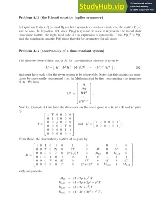 Problem 4.11 (the Riccati equation implies symmetry)
In Equation 71 since Pk(−) and Rk are both symmetric covariance matrices, the matrix Pk(+)
will be also. In Equation 121, since P(t0) is symmetric since it represents the initial state
covariance matrix, the right hand side of this expression is symmetric. Thus Ṗ(t)T
= Ṗ(t)
and the continuous matrix P(t) must therefor be symmetric for all times.
Problem 4.12 (observability of a time-invariant system)
The discrete observability matrix M for time-invariant systems is given by
M =

HT
ΦT
HT
(ΦT
)2
HT
· · · (ΦT
)n−1
HT

, (92)
and must have rank n for the given system to be observable. Note that this matrix can some-
times be more easily constructed (i.e. in Mathematica) by first constructing the transpose
of M. We have
MT
=







H
HΦ
HΦ2
.
.
.
HΦn−1







.
Now for Example 4.4 we have the dimension on the state space n = 6, with Φ and H given
by
Φ =








1 T 0 0 0 0
0 1 1 0 0 0
0 0 ρ 0 0 0
0 0 0 1 T 0
0 0 0 0 1 1
0 0 0 0 0 r








and H =

1 0 0 0 0 0
0 0 0 1 0 0

.
From these, the observability matrix M is given by
M =








1 0 1 0 1 0 1 0 1 0 1 0
0 0 T 0 2T 0 3T 0 4T 0 5T 0
0 0 0 0 T 0 (2 + ρ)T 0 M3,9 0 M3,11 0
0 1 0 1 0 1 0 1 0 1 0 1
0 0 0 T 0 2T 0 3T 0 4T 0 5T
0 0 0 0 0 T 0 (2 + r)T 0 M6,10 0 M6,12








,
with components
M39 = (3 + 2ρ + ρ2
)T
M3,11 = (4 + 3ρ + 2ρ2
+ ρ3
)T
M6,10 = (3 + 2r + r2
)T
M6,12 = (4 + 3r + 2r2
+ r3
)T ,
 
