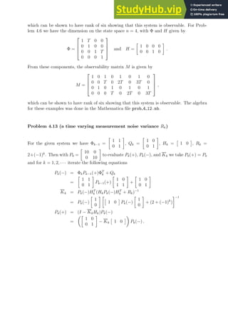 which can be shown to have rank of six showing that this system is observable. For Prob-
lem 4.6 we have the dimension on the state space n = 4, with Φ and H given by
Φ =




1 T 0 0
0 1 0 0
0 0 1 T
0 0 0 1



 and H =

1 0 0 0
0 0 1 0

.
From these components, the observability matrix M is given by
M =




1 0 1 0 1 0 1 0
0 0 T 0 2T 0 3T 0
0 1 0 1 0 1 0 1
0 0 0 T 0 2T 0 3T



 ,
which can be shown to have rank of six showing that this system is observable. The algebra
for these examples was done in the Mathematica file prob 4 12.nb.
Problem 4.13 (a time varying measurement noise variance Rk)
For the given system we have Φk−1 =

1 1
0 1

, Qk =

1 0
0 1

, Hk =

1 0

, Rk =
2+(−1)k
. Then with P0 =

10 0
0 10

to evaluate Pk(+), Pk(−), and Kk we take P0(+) = P0
and for k = 1, 2, · · · iterate the following equations
Pk(−) = ΦkPk−1(+)ΦT
k + Qk
=

1 1
0 1

Pk−1(+)

1 0
1 1

+

1 0
0 1

Kk = Pk(−)HT
k (HkPk(−)HT
k + Rk)−1
= Pk(−)

1
0
 

1 0

Pk(−)

1
0

+ (2 + (−1)k
)
−1
Pk(+) = (I − KkHk)Pk(−)
=

1 0
0 1

− Kk

1 0


Pk(−) .
 
