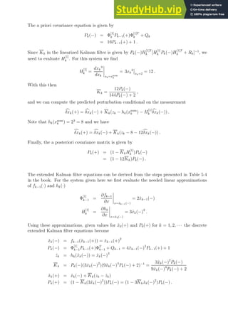 The a priori covariance equation is given by
Pk(−) = Φ
[1]
k Pk−1(+)Φ
[1]T
k + Qk
= 16Pk−1(+) + 1 .
Since Kk in the linearized Kalman filter is given by Pk(−)H
[1]T
k [H
[1]
k Pk(−)H
[1]T
k + Rk]−1
, we
need to evaluate H
[1]
k . For this system we find
H
[1]
k =
dxk
3
dxk xk=xnom
k
= 3xk
2
xk=2
= 12 .
With this then
Kk =
12Pk(−)
144Pk(−) + 2
,
and we can compute the predicted perturbation conditional on the measurement
c
δxk(+) = c
δxk(−) + Kk(zk − hk(xnom
k ) − H
[1]
k
c
δxk(−)) .
Note that hk(xnom
k ) = 23
= 8 and we have
c
δxk(+) = c
δxk(−) + Kk(zk − 8 − 12c
δxk(−)) .
Finally, the a posteriori covariance matrix is given by
Pk(+) = (1 − KkH
[1]
k )Pk(−)
= (1 − 12Kk)Pk(−) .
The extended Kalman filter equations can be derived from the steps presented in Table 5.4
in the book. For the system given here we first evaluate the needed linear approximations
of fk−1(·) and hk(·)
Φ
[1]
k−1 =
∂fk−1
∂x x=x̂k−1(−)
= 2x̂k−1(−)
H
[1]
k =
∂hk
∂x x=x̂k(−)
= 3x̂k(−)2
.
Using these approximations, given values for x̂0(+) and P0(+) for k = 1, 2, · · · the discrete
extended Kalman filter equations become
x̂k(−) = fk−1(x̂k−1(+)) = x̂k−1(+)2
Pk(−) = Φ
[1]
k−1Pk−1(+)ΦT
k−1 + Qk−1 = 4x̂k−1(−)2
Pk−1(+) + 1
ẑk = hk(x̂k(−)) = x̂k(−)3
Kk = Pk(−)(3x̂k(−)2
)(9x̂k(−)4
Pk(−) + 2)−1
=
3x̂k(−)2
Pk(−)
9x̂k(−)4
Pk(−) + 2
x̂k(+) = x̂k(−) + Kk(zk − ẑk)
Pk(+) = (1 − Kk(3x̂k(−)2
))Pk(−) = (1 − 3Kkx̂k(−)2
)Pk(−) .
 