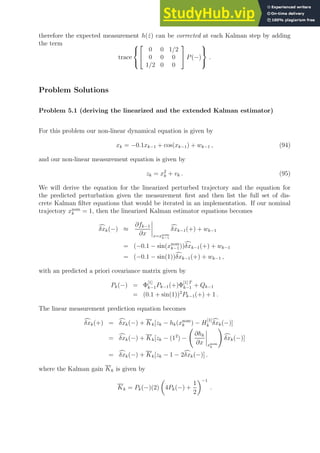 therefore the expected measurement h(ẑ) can be corrected at each Kalman step by adding
the term
trace





0 0 1/2
0 0 0
1/2 0 0

 P(−)



.
Problem Solutions
Problem 5.1 (deriving the linearized and the extended Kalman estimator)
For this problem our non-linear dynamical equation is given by
xk = −0.1xk−1 + cos(xk−1) + wk−1 , (94)
and our non-linear measurement equation is given by
zk = x2
k + vk . (95)
We will derive the equation for the linearized perturbed trajectory and the equation for
the predicted perturbation given the measurement first and then list the full set of dis-
crete Kalman filter equations that would be iterated in an implementation. If our nominal
trajectory xnom
k = 1, then the linearized Kalman estimator equations becomes
c
δxk(−) ≈
∂fk−1
∂x x=xnom
k−1
c
δxk−1(+) + wk−1
= (−0.1 − sin(xnom
k−1))c
δxk−1(+) + wk−1
= (−0.1 − sin(1))c
δxk−1(+) + wk−1 ,
with an predicted a priori covariance matrix given by
Pk(−) = Φ
[1]
k−1Pk−1(+)Φ
[1] T
k−1 + Qk−1
= (0.1 + sin(1))2
Pk−1(+) + 1 .
The linear measurement prediction equation becomes
c
δxk(+) = c
δxk(−) + Kk[zk − hk(xnom
k ) − H
[1]
k
c
δxk(−)]
= c
δxk(−) + Kk[zk − (12
) −
∂hk
∂x xnom
k
!
c
δxk(−)]
= c
δxk(−) + Kk[zk − 1 − 2c
δxk(−)] .
where the Kalman gain Kk is given by
Kk = Pk(−)(2)

4Pk(−) +
1
2
−1
.
 