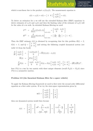 which is non-linear due to the product x1(t)x2(t). The measurement equation is
z(t) = x1(t) + v(t) =

1 0


x1(t)
x2(t)

+ v(t) .
To derive an estimator for a we will use the extended Kalman filter (EKF) equations to
derive estimates of x1(t) and x2(t) and then the limiting value of the estimate of x2(t) will
be the value of a we seek. In extended Kalman filtering we need
F[1]
=
∂
∂x(t)
(f(x(t), t))
x(t)=x̂(t)
=

x̂2(t) x̂1(t)
0 0

H[1]
=
∂
∂x(t)
(h(x(t), t))
x(t)=x̂(t)
=
 ∂h1
∂x1
∂h1
∂x2

=

1 0

.
Then the EKF estimate x̂(t) is obtained by recognizing that for this problem R(t) = 2,
G(t) = I, and Q =

1 0
0 0

and solving the following coupled dynamical system (see
table 5.5 from the book)
d
dt

x̂1(t)
x̂2(t)

=

x̂1(t)x̂2(t)
0

+ K(t)(z(t) − x̂1(t))
K(t) =
1
2
P(t)

1
0

d
dt
P(t) =

x̂2(t) x̂1(t)
0 0

P(t) + P(t)

x̂2(t) 0
x̂1(t) 0

+

1 0
0 0

− 2K(t)K(t)T
,
here P(t) is a two by two matrix with three unique elements (recall P12(t) = P21(t) since
P(t) is a symmetric matrix).
Problem 5.9 (the linearized Kalman filter for a space vehicle)
To apply the Kalman filtering framework we need to first write the second order differential
equation as a first order system. If we try the state-space representation given by
x(t) =




x1(t)
x2(t)
x3(t)
x4(t)



 =




r
ṙ
θ
θ̇



 ,
then our dynamical system would then become
ẋ(t) =




ṙ
r̈
θ̇
θ̈



 =




x2
rθ̇2
− k
r2 + wr(t)
x4
−2ṙ
r
θ̇ − wθ(t)
r



 =




x2
x1x2
4 − k
x2
1
x4
−2x2x4
x1



 +




0
wr(t)
0
wθ(t)
x1



 .
 