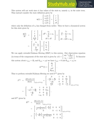 This system will not work since it has values of the state x, namely x1 in the noise term.
Thus instead consider the state definition given by
x(t) =




x1(t)
x2(t)
x3(t)
x4(t)



 =




r
ṙ
θ
rθ̇



 ,
where only the definition of x4 has changed from earlier. Then we have a dynamical system
for this state given by
x(t)
dt
=




ṙ
r̈
θ̇
d(rθ̇)
dt



 =




x2
rθ̇2
− k
r2 + wr
x4
r
ṙθ̇ + rθ̈



 =





x2
x2
4
x1
− k
x2
1
+ wr
x4
x1
ṙθ̇ − 2ṙθ̇ + wθ





=





x2
x2
4
x1
− k
x2
1
x4
x1
−x2x4
x1





+




0
wr
0
wθ



 .
We can apply extended Kalman filtering (EKF) to this system. Our observation equation
(in terms of the components of the state x(t) is given by z(t) =

sin−1
( Re
x1(t)
)
α0 − x3(t)

. To linearize
this system about rnom = R0 and θnom = ω0t we have ṙnom = 0 and θ̇nom = ω0 so
xnom
(t) =




R0
0
ω0t
R0ω0



 .
Thus to perform extended Kalman filtering we need F[1]
given by
F[1]
=
∂f(x(t), t)
∂x(t) x(t)=xnom(t)
=




0 1 0 0
−x4
2
x1
2 + 2k
x1
3 0 0 2x4
x1
− x4
x1
2 0 0 1
x1
x2x4
x1
2 −x4
x1
0 −x2
x1




x(t)=xnom(t)
=




0 1 0 0
−ω2
0 + + 2k
R3
0
0 0 2ω0
−ω0
R0
0 0 1
R0
0 −ω0 0 0



 ,
and H[1]
given by
H[1]
=
∂h(x(t), t)
∂x(t) x(t)=xnom(t)
=

1
√
1−(Re/x1)2

−Re
x2
1

0 0 0
0 0 −1 0
#
x(t)=xnom(t)
=
 
− Re
R0
2

1
√
1−(Re/R0)2
0 0 0
0 0 −1 0
#
.
 