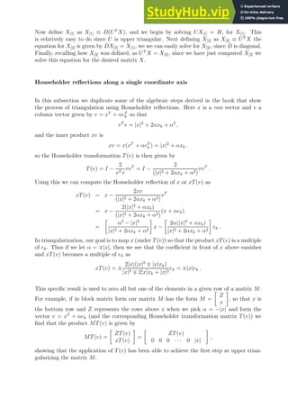 Now define X[1] as X[1] ≡ D(UT
X), and we begin by solving UX[1] = H, for X[1]. This
is relatively easy to do since U is upper triangular. Next defining X[2] as X[2] ≡ UT
X the
equation for X[2] is given by DX[2] = X[1], we we can easily solve for X[2], since D is diagonal.
Finally, recalling how X[2] was defined, as UT
X = X[2], since we have just computed X[2] we
solve this equation for the desired matrix X.
Householder reflections along a single coordinate axis
In this subsection we duplicate some of the algebraic steps derived in the book that show
the process of triangulation using Householder reflections. Here x is a row vector and v a
column vector given by v = xT
+ αeT
k so that
vT
v = |x|2
+ 2αxk + α2
,
and the inner product xv is
xv = x(xT
+ αeT
k ) = |x|2
+ αxk .
so the Householder transformation T(v) is then given by
T(v) = I −
2
vT v
vvT
= I −
2
(|x|2 + 2αxk + α2)
vvT
.
Using this we can compute the Householder reflection of x or xT(v) as
xT(v) = x −
2xv
(|x|2 + 2αxk + α2)
vT
= x −
2(|x|2
+ αxk)
(|x|2 + 2αxk + α2)
(x + αek)
=

α2
− |x|2
|x|2 + 2αxk + α2

x −

2α(|x|2
+ αxk)
|x|2 + 2αxk + α2

ek .
In triangularization, our goal is to map x (under T(v)) so that the product xT(v) is a multiple
of ek. Thus if we let α = ∓|x|, then we see that the coefficient in front of x above vanishes
and xT(v) becomes a multiple of ek as
xT(v) = ±
2|x|(|x|2
∓ |x|xk)
|x|2 ∓ 2|x|xk + |x|2
ek = ±|x|ek .
This specific result is used to zero all but one of the elements in a given row of a matrix M.
For example, if in block matrix form our matrix M has the form M =

Z
x

, so that x is
the bottom row and Z represents the rows above x when we pick α = −|x| and form the
vector v = xT
+ αek (and the corresponding Householder transformation matrix T(v)) we
find that the product MT(v) is given by
MT(v) =

ZT(v)
xT(v)

=

ZT(v)
0 0 0 · · · 0 |x|

,
showing that the application of T(v) has been able to achieve the first step at upper trian-
gularizing the matrix M.
 