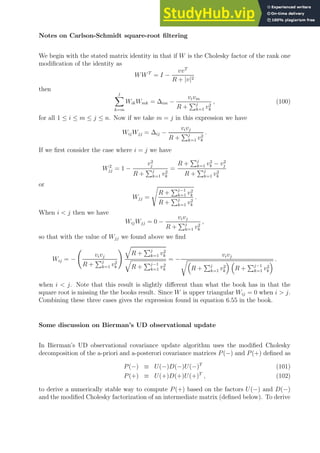 Notes on Carlson-Schmidt square-root filtering
We begin with the stated matrix identity in that if W is the Cholesky factor of the rank one
modification of the identity as
WWT
= I −
vvT
R + |v|2
then
j
X
k=m
WikWmk = ∆im −
vivm
R +
Pj
k=1 v2
k
, (100)
for all 1 ≤ i ≤ m ≤ j ≤ n. Now if we take m = j in this expression we have
WijWjj = ∆ij −
vivj
R +
Pj
k=1 v2
k
.
If we first consider the case where i = j we have
W2
jj = 1 −
v2
j
R +
Pj
k=1 v2
k
=
R +
Pj
k=1 v2
k − v2
j
R +
Pj
k=1 v2
k
or
Wjj =
s
R +
Pj−1
k=1 v2
k
R +
Pj
k=1 v2
k
.
When i  j then we have
WijWjj = 0 −
vivj
R +
Pj
k=1 v2
k
,
so that with the value of Wjj we found above we find
Wij = −
vivj
R +
Pj
k=1 v2
k
! q
R +
Pj
k=1 v2
k
q
R +
Pj−1
k=1 v2
k
= −
vivj
r
R +
Pj
k=1 v2
k
 
R +
Pj−1
k=1 v2
k
 .
when i  j. Note that this result is slightly different than what the book has in that the
square root is missing the the books result. Since W is upper triangular Wij = 0 when i  j.
Combining these three cases gives the expression found in equation 6.55 in the book.
Some discussion on Bierman’s UD observational update
In Bierman’s UD observational covariance update algorithm uses the modified Cholesky
decomposition of the a-priori and a-posterori covariance matrices P(−) and P(+) defined as
P(−) ≡ U(−)D(−)U(−)T
(101)
P(+) ≡ U(+)D(+)U(+)T
, (102)
to derive a numerically stable way to compute P(+) based on the factors U(−) and D(−)
and the modified Cholesky factorization of an intermediate matrix (defined below). To derive
 
