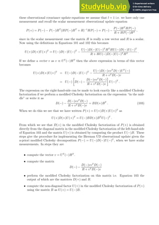 these observational covariance update equations we assume that l = 1 i.e. we have only one
measurement and recall the scalar measurement observational update equation
P(+) = P(−) − P(−)HT
(HP(−)HT
+ R)−1
HP(−) = P(−) −
P(−)HT
HP(−)
R + HP(−)HT
,
since in the scalar measurement case the matrix H is really a row vector and R is a scalar.
Now using the definitions in Equations 101 and 102 this becomes
U(+)D(+)U(+)T
= U(−)D(−)U(−)T
−
U(−)D(−)U(−)T
HT
HU(−)D(−)U(−)T
R + HU(−)D(−)U(−)T HT
.
If we define a vector v as v ≡ UT
(−)HT
then the above expression in terms of this vector
becomes
U(+)D(+)U(+)T
= U(−)D(−)U(−)T
−
U(−)D(−)vvT
D(−)UT
(−)
R + vT D(−)v
= U(−)

D(−) −
D(−)vvT
D(−)
R + vT D(−)v

U(−)T
.
The expression on the right-hand-side can be made to look exactly like a modified Cholesky
factorization if we perform a modified Cholesky factorization on the expression “in the mid-
dle” or write it as
D(−) −
D(−)vvT
D(−)
R + vT D(−)v
= BD(+)BT
. (103)
When we do this we see that we have written P(+) = U(+)D(+)U(+)T
as
U(+)D(+)U(+)T
= U(−)BD(+)BT
U(−)T
.
From which we see that D(+) in the modified Cholesky factorization of P(+) is obtained
directly from the diagonal matrix in the modified Cholesky factorization of the left-hand-side
of Equation 103 and the matrix U(+) is obtained by computing the product U(−)B. These
steps give the procedure for implementing the Bierman UD observational update given the
a-priori modified Cholesky decomposition P(−) = U(−)D(−)U(−)T
, when we have scalar
measurements. In steps they are
• compute the vector v = UT
(−)HT
.
• compute the matrix
D(−) −
D(−)vvT
D(−)
R + vT D(−)v
• perform the modified Cholesky factorization on this matrix i.e. Equation 103 the
output of which are the matrices D(+) and B.
• compute the non-diagonal factor U(+) in the modified Cholesky factorization of P(+)
using the matrix B as U(+) = U(−)B.
 