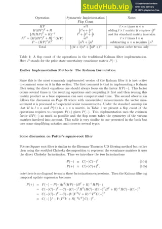 Operation Symmetric Implementation Notes
Flop Count
HP n2
l l × n times n × n
H(HP)T
+ R 1
2
l2
n + 1
2
l2
adding l × l matrix R requires 1
2
l2
{H(HP)T
+ R}−1
l3
+ 1
2
l2
+ 1
2
l cost for standard matrix inversion
KT
= {H(HP)T
+ R}−1
(HP) nl2
l × l times l × n
P − (HP)T
KT 1
2
n2
l + 1
2
n2
subtracting n × n requires 1
2
n2
Total 1
2
(3l + 1)n2
+ 3
2
nl2
+ l3
highest order terms only
Table 1: A flop count of the operations in the traditional Kalman filter implementation.
Here P stands for the prior state uncertainty covariance matrix P(−).
Earlier Implementation Methods: The Kalman Formulation
Since this is the most commonly implemented version of the Kalman filter it is instructive
to comment some on it in this section. The first comment is that in implementing a Kalman
filter using the direct equations one should always focus on the factor HP(−). This factor
occurs several times in the resulting equations and computing it first and then reusing this
matrix product as a base expression can save computational time. The second observation
follows the discussion on Page 49 where with uncorrelated measurements the vector mea-
surement z is processed a l sequential scalar measurements. Under the standard assumption
that H is l × n and P(±) is a n × n matrix, in Table 1 we present a flop count of the
operations requires to compute P(+) given P(−). This implementation uses the common
factor HP(−) as much as possible and the flop count takes the symmetry of the various
matrices involved into account. This table is very similar to one presented in the book but
uses some simplifying notation and corrects several typos.
Some discussion on Potter’s square-root filter
Potters Square root filter is similar to the Bierman-Thornton UD filtering method but rather
then using the modified Cholesky decomposition to represent the covariance matrices it uses
the direct Cholesky factorization. Thus we introduce the two factorizations
P(−) ≡ C(−)C(−)T
(104)
P(+) ≡ C(+)C(+)T
, (105)
note there is no diagonal terms in these factorizations expressions. Then the Kalman filtering
temporal update expression becomes
P(+) = P(−) − P(−)HT
(HP(−)HT
+ R)−1
HP(−)
= C(−)C(−)T
− C(−)C(−)T
HT
(HC(−)C(−)T
HT
+ R)−1
HC(−)C(−)T
= C(−)C(−)T
− C(−)V (V T
V + R)−1
V T
C(−)T
= C(−)

I − V (V T
V + R)−1
V T

C(−)T
.
 