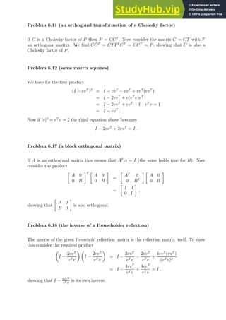 Problem 6.11 (an orthogonal transformation of a Cholesky factor)
If C is a Cholesky factor of P then P = CCT
. Now consider the matrix Ĉ = CT with T
an orthogonal matrix. We find ĈĈT
= CTTT
CT
= CCT
= P, showing that Ĉ is also a
Cholesky factor of P.
Problem 6.12 (some matrix squares)
We have for the first product
(I − vvT
)2
= I − vvT
− vvT
+ vvT
(vvT
)
= I − 2vvT
+ v(vT
v)vT
= I − 2vvT
+ vvT
if vT
v = 1
= I − vvT
.
Now if |v|2
= vT
v = 2 the third equation above becomes
I − 2vvT
+ 2vvT
= I .
Problem 6.17 (a block orthogonal matrix)
If A is an orthogonal matrix this means that AT
A = I (the same holds true for B). Now
consider the product

A 0
0 B
T 
A 0
0 B

=

AT
0
0 BT
 
A 0
0 B

=

I 0
0 I

,
showing that

A 0
B 0

is also orthogonal.
Problem 6.18 (the inverse of a Householder reflection)
The inverse of the given Household reflection matrix is the reflection matrix itself. To show
this consider the required product

I −
2vvT
vT v
 
I −
2vvT
vT v

= I −
2vvT
vT v
−
2vvT
vT v
+
4vvT
(vvT
)
(vT v)2
= I −
4vvT
vT v
+
4vvT
vT v
= I ,
showing that I − 2vvT
vT v
is its own inverse.
 