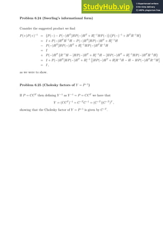 Problem 6.24 (Swerling’s informational form)
Consider the suggested product we find
P(+)P(+)−1
= P(−) − P(−)HT
[HP(−)HT
+ R]−1
HP(−)

P(−)−1
+ HT
R−1
H

= I + P(−)HT
R−1
H − P(−)HT
[HP(−)HT
+ R]−1
H
− P(−)HT
[HP(−)HT
+ R]−1
HP(−)HT
R−1
H
= I
+ P(−)HT
R−1
H − [HP(−)HT
+ R]−1
H − [HP(−)HT
+ R]−1
HP(−)HT
R−1
H

= I + P(−)HT
[HP(−)HT
+ R]−1

[HP(−)HT
+ R]R−1
H − H − HP(−)HT
R−1
H

= I ,
as we were to show.
Problem 6.25 (Cholesky factors of Y = P−1
)
If P = CCT
then defining Y −1
as Y −1
= P = CCT
we have that
Y = (CCT
)−1
= C−T
C−1
= (C−T
)(C−T
)T
,
showing that the Cholesky factor of Y = P−1
is given by C−T
.
 