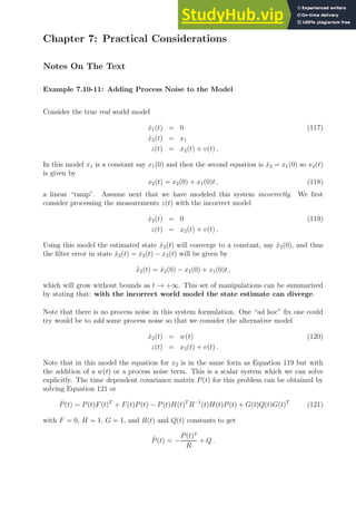 Chapter 7: Practical Considerations
Notes On The Text
Example 7.10-11: Adding Process Noise to the Model
Consider the true real world model
ẋ1(t) = 0 (117)
ẋ2(t) = x1
z(t) = x2(t) + v(t) ,
In this model x1 is a constant say x1(0) and then the second equation is ẋ2 = x1(0) so x2(t)
is given by
x2(t) = x2(0) + x1(0)t , (118)
a linear “ramp”. Assume next that we have modeled this system incorrectly. We first
consider processing the measurements z(t) with the incorrect model
ẋ2(t) = 0 (119)
z(t) = x2(t) + v(t) .
Using this model the estimated state x̂2(t) will converge to a constant, say x̂2(0), and thus
the filter error in state x̃2(t) = x̂2(t) − x2(t) will be given by
x̃2(t) = x̂2(0) − x2(0) + x1(0)t ,
which will grow without bounds as t → +∞. This set of manipulations can be summarized
by stating that: with the incorrect world model the state estimate can diverge.
Note that there is no process noise in this system formulation. One “ad hoc” fix one could
try would be to add some process noise so that we consider the alternative model
ẋ2(t) = w(t) (120)
z(t) = x2(t) + v(t) .
Note that in this model the equation for x2 is in the same form as Equation 119 but with
the addition of a w(t) or a process noise term. This is a scalar system which we can solve
explicitly. The time dependent covariance matrix P(t) for this problem can be obtained by
solving Equation 121 or
Ṗ(t) = P(t)F(t)T
+ F(t)P(t) − P(t)H(t)T
R−1
(t)H(t)P(t) + G(t)Q(t)G(t)T
(121)
with F = 0, H = 1, G = 1, and R(t) and Q(t) constants to get
Ṗ(t) = −
P(t)2
R
+ Q .
 