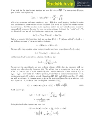 If we look for the steady-state solution we have P(∞) =
√
RQ. The steady-state Kalman
gain in this case is given by
K(∞) = P(∞)HT
R−1
=
√
RQ
R
=
r
Q
R
.
which is a constant and never decays to zero. This is a good property in that it means
that the filter will never become so over confident that it will not update its belief with new
measurements. For the modified state equations (where we have added process noise) we
can explicitly compute the error between our state estimate x̂2(t) and the “truth” x2(t). To
do this recall that we will be filtering and computing x̂2(t) using
˙
x̂2(t) = Fx̂2 + K(t)(z(t) − Hx̂2(t)) .
When we consider the long time limit we can take K(t) → K(∞) and with F = 0, H = 1
we find our estimate of the state is the solution to
˙
x̂2 + K(∞)x̂2 = K(∞)z(t) .
We can solve this equation using Laplace transforms where we get (since L( ˙
x̂2) = sx̂2)
[s + K(∞)]x̂2(s) = K(∞)z(s) ,
so that our steady-state filtered solution x̂2(s) looks like
x̂2(s) =
K(∞)
s + K(∞)
z(s) .
We are now in a position to see how well our estimate of the state x̂2 compares with the
actual true value given by Equation 118. We will do this by considering the error in the
state i.e. x̃(t) = x̂2(t) − x2(t), specifically the Laplace transform of this error or x̃(s) =
x̂2(s) − x2(s). Now under the best case possible, where there is no measurement noise v = 0,
our measurement z(t) in these models (Equations 117, 119, and 120) is exactly x2(t) which
we wish to estimate. In this case since we know the functional form of the true solution x2(t)
via. Equation 118, we know then the Laplace transform of z(t)
z(s) = x2(s) = L{x2(0) + x1(0)t} =
x2(0)
s
+
x1(0)
s2
. (122)
With this we get
x̃2(s) = x̂2(s) − x2(s) =

K(s)
s + K(s)
− 1

x2(s)
= −
s
s + K(∞)
x2(s) .
Using the final value theorem we have that
x̃2(∞) = x̂2(∞) − x2(∞) = lim
s→0
s [x̂2(s) − x2(s)]
= lim
s→0

s

−
s
s + K(s)

x2(s)

.
 