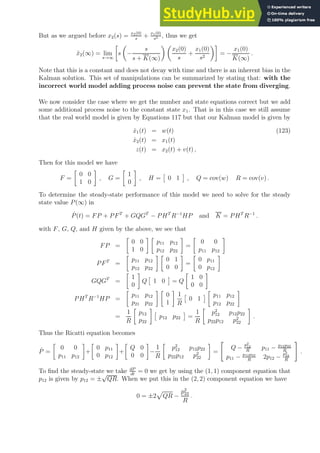 But as we argued before x2(s) = x2(0)
s
+ x1(0)
s2 , thus we get
x̃2(∞) = lim
s→∞

s

−
s
s + K(∞)
 
x2(0)
s
+
x1(0)
s2

= −
x1(0)
K(∞)
.
Note that this is a constant and does not decay with time and there is an inherent bias in the
Kalman solution. This set of manipulations can be summarized by stating that: with the
incorrect world model adding process noise can prevent the state from diverging.
We now consider the case where we get the number and state equations correct but we add
some additional process noise to the constant state x1. That is in this case we still assume
that the real world model is given by Equations 117 but that our Kalman model is given by
ẋ1(t) = w(t) (123)
ẋ2(t) = x1(t)
z(t) = x2(t) + v(t) ,
Then for this model we have
F =

0 0
1 0

, G =

1
0

, H =

0 1

, Q = cov(w) R = cov(v) .
To determine the steady-state performance of this model we need to solve for the steady
state value P(∞) in
Ṗ(t) = FP + PFT
+ GQGT
− PHT
R−1
HP and K = PHT
R−1
.
with F, G, Q, and H given by the above, we see that
FP =

0 0
1 0
 
p11 p12
p12 p22

=

0 0
p11 p12

PFT
=

p11 p12
p12 p22
 
0 1
0 0

=

0 p11
0 p12

GQGT
=

1
0

Q

1 0

= Q

1 0
0 0

PHT
R−1
HP =

p11 p12
p21 p22
 
0
1

1
R

0 1


p11 p12
p12 p22

=
1
R

p12
p22


p12 p22

=
1
R

p2
12 p12p22
p22p12 p2
22

.
Thus the Ricatti equation becomes
Ṗ =

0 0
p11 p12

+

0 p11
0 p12

+

Q 0
0 0

−
1
R

p2
12 p12p22
p22p12 p2
22

=

Q −
p2
12
R
p11 − p12p22
R
p11 − p12p22
R
2p12 −
p2
22
R
#
.
To find the steady-state we take dP
dt
= 0 we get by using the (1, 1) component equation that
p12 is given by p12 = ±
√
QR. When we put this in the (2, 2) component equation we have
0 = ±2
p
QR −
p2
22
R
.
 