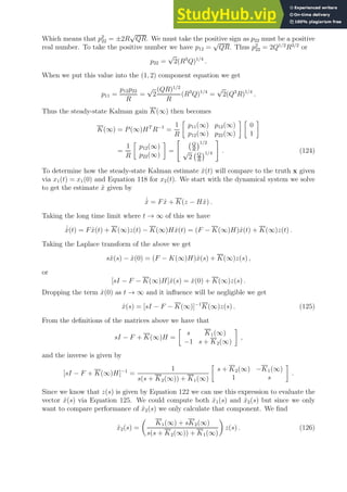 Which means that p2
22 = ±2R
√
QR. We must take the positive sign as p22 must be a positive
real number. To take the positive number we have p12 =
√
QR. Thus p2
22 = 2Q1/2
R3/2
or
p22 =
√
2(R3
Q)1/4
.
When we put this value into the (1, 2) component equation we get
p11 =
p12p22
R
=
√
2
(QR)1/2
R
(R3
Q)1/4
=
√
2(Q3
R)1/4
.
Thus the steady-state Kalman gain K(∞) then becomes
K(∞) = P(∞)HT
R−1
=
1
R

p11(∞) p12(∞)
p12(∞) p22(∞)
 
0
1

=
1
R

p12(∞)
p22(∞)

=

Q
R
1/2
√
2 Q
R
1/4
#
. (124)
To determine how the steady-state Kalman estimate x̂(t) will compare to the truth x given
via x1(t) = x1(0) and Equation 118 for x2(t). We start with the dynamical system we solve
to get the estimate x̂ given by
˙
x̂ = Fx̂ + K(z − Hx̂) .
Taking the long time limit where t → ∞ of this we have
˙
x̂(t) = Fx̂(t) + K(∞)z(t) − K(∞)Hx̂(t) = (F − K(∞)H)x̂(t) + K(∞)z(t) .
Taking the Laplace transform of the above we get
sx̂(s) − x̂(0) = (F − K(∞)H)x̂(s) + K(∞)z(s) ,
or
[sI − F − K(∞)H]x̂(s) = x̂(0) + K(∞)z(s) .
Dropping the term x̂(0) as t → ∞ and it influence will be negligible we get
x̂(s) = [sI − F − K(∞)]−1
K(∞)z(s) . (125)
From the definitions of the matrices above we have that
sI − F + K(∞)H =

s K1(∞)
−1 s + K2(∞)

,
and the inverse is given by
[sI − F + K(∞)H]−1
=
1
s(s + K2(∞)) + K1(∞)

s + K2(∞) −K1(∞)
1 s

.
Since we know that z(s) is given by Equation 122 we can use this expression to evaluate the
vector x̂(s) via Equation 125. We could compute both x̂1(s) and x̂2(s) but since we only
want to compare performance of x̂2(s) we only calculate that component. We find
x̂2(s) =

K1(∞) + sK2(∞)
s(s + K2(∞)) + K1(∞)

z(s) . (126)
 