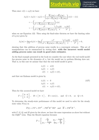 Then since z(t) = x2(t) we have
x̃2(s) = x̂2(s) − x2(s) =

K1(∞) + sK2(∞)
s(s + K2(∞)) + K1(∞)

z(s) − z(s)
= −

s2
s2 + K2(∞)s + K1(∞)

z(s)
= −

s2
s2 + K2(∞)s + K1(∞)
 
x2(0)
s
+
x1(0)
s2

,
when we use Equation 122. Then using the final-value theorem we have the limiting value
of x̃2(∞) given by
x̃2(∞) = lim
s→0
sx̃2(s) = lim
s→0

−s3
s2 + K2(∞)s + K1(∞)
 
x2(0)
s
+
x1(0)
s2

= 0 ,
showing that this addition of process noise results in a convergent estimate. This set of
manipulations can be summarized by stating that: with the incorrect world model
adding process noise can result in good state estimates.
As the final example presented in the book we consider the case where the real world model
has process noise in the dynamics of x1 but the model use to perform filtering does not.
That is, in this case we assume that that the real world model is given
ẋ1(t) = w(t)
ẋ2(t) = x1(t)
z(t) = x2(t) + v(t) ,
and that our Kalman model is given by
ẋ1(t) = 0 (127)
ẋ2(t) = x1(t)
z(t) = x2(t) + v(t) ,
Then for this assumed model we have
F =

0 0
1 0

, H =

0 1

, R = cov(v) , and G = 0 , or Q = 0 .
To determine the steady-state performance of this model we need to solve for the steady
state value P(∞) in
Ṗ(t) = FP + PFT
− PHT
R−1
HP and K = PHT
R−1
.
with F, G, Q, and H given by the above, we have the same expressions as above but without
the GQGT
term. Thus the Ricatti equation becomes
Ṗ =

−
p2
12
R
p11 − p12p22
R
p11 − p12p22
R
2p12 −
p2
22
R
#
.
 