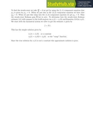 To find the steady-state we take dP
dt
= 0 we get by using the (1, 1) component equation that
p12 is given by p12 = 0. When we put this in the (2, 2) component equation we have that
p22 = 0. When we put this value into the (1, 2) component equation we get p11 = 0. Thus
the steady-state Kalman gain K(∞) is zero. To determine how the steady-state Kalman
estimate x̂(t) will compare to the truth x given via x1(t) = x1(0) and Equation 118 for x2(t).
We start with the dynamical system we solve to get the estimate x̂ given by
˙
x̂ = Fx̂ .
This has the simple solution given by
x̂1(t) = x̂1(0) or a constant
x̂2(t) = x̂1(0)t + x̂2(0) or the ”ramp” function .
Since the true solution for x1(t) is not a constant this approximate solution is poor.
 