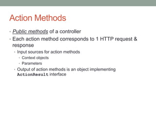 Action Methods
• Public methods of a controller
• Each action method corresponds to 1 HTTP request &
response
• Input sources for action methods
• Context objects
• Parameters
• Output of action methods is an object implementing
ActionResult interface
 