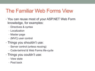 The Familiar Web Forms View
• You can reuse most of your ASP.NET Web Form
knowledge, for examples:
• Directives & syntax
• Localization
• Master page
• (MVC) user control
• Things you shouldn‟t use:
• Server control (unless reusing)
• Code-behind & Web Forms life-cycle
• Things you couldn‟t use:
• View state
• Post back
 