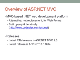 Overview of ASP.NET MVC
• MVC-based .NET web development platform
• Alternative, not replacement, for Web Forms
• Built openly & iteratively
(http://www.codeplex.com/aspnet)
• Releases
• Latest RTM release is ASP.NET MVC 2.0
• Latest release is ASP.NET 3.0 Beta
 
