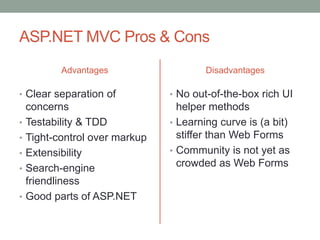 ASP.NET MVC Pros & Cons
Advantages
• Clear separation of
concerns
• Testability & TDD
• Tight-control over markup
• Extensibility
• Search-engine
friendliness
• Good parts of ASP.NET
Disadvantages
• No out-of-the-box rich UI
helper methods
• Learning curve is (a bit)
stiffer than Web Forms
• Community is not yet as
crowded as Web Forms
 