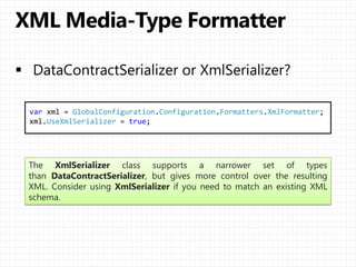 var xml = GlobalConfiguration.Configuration.Formatters.XmlFormatter;
xml.UseXmlSerializer = true;
The XmlSerializer class supports a narrower set of types
than DataContractSerializer, but gives more control over the resulting
XML. Consider using XmlSerializer if you need to match an existing XML
schema.
 