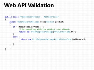 public class ProductsController : ApiController
{
public HttpResponseMessage Post(Product product)
{
if ( ModelState.IsValid ) {
// Do something with the product (not shown).
return new HttpResponseMessage(HttpStatusCode.OK);
}
else {
return new HttpResponseMessage(HttpStatusCode.BadRequest);
}
}
}
 