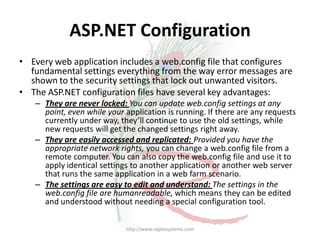 ASP.NET Configuration
• Every web application includes a web.config file that configures
  fundamental settings everything from the way error messages are
  shown to the security settings that lock out unwanted visitors.
• The ASP.NET configuration files have several key advantages:
   – They are never locked: You can update web.config settings at any
     point, even while your application is running. If there are any requests
     currently under way, they’ll continue to use the old settings, while
     new requests will get the changed settings right away.
   – They are easily accessed and replicated: Provided you have the
     appropriate network rights, you can change a web.config file from a
     remote computer. You can also copy the web.config file and use it to
     apply identical settings to another application or another web server
     that runs the same application in a web farm scenario.
   – The settings are easy to edit and understand: The settings in the
     web.config file are humanreadable, which means they can be edited
     and understood without needing a special configuration tool.

                            http://www.rajpatsystems.com
 