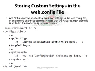 Storing Custom Settings in the
                web.config File
•   ASP.NET also allows you to store your own settings in the web.config file,
    in an element called <appSettings>. Note that the <appSettings> element
    is nested in the root <configuration> element.




                              http://www.rajpatsystems.com
 