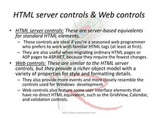 HTML server controls & Web controls
• HTML server controls: These are server-based equivalents
  for standard HTML elements.
   – These controls are ideal if you’re a seasoned web programmer
     who prefers to work with familiar HTML tags (at least at first).
   – They are also useful when migrating ordinary HTML pages or
     ASP pages to ASP.NET, because they require the fewest changes.
• Web controls: These are similar to the HTML server
  controls, but they provide a richer object model with a
  variety of properties for style and formatting details.
   – They also provide more events and more closely resemble the
     controls used for Windows development.
   – Web controls also feature some user interface elements that
     have no direct HTML equivalent, such as the GridView, Calendar,
     and validation controls.

                         http://www.rajpatsystems.com
 