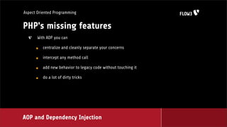 Aspect Oriented Programming


PHP's missing features
       With AOP you can

         centralize and cleanly separate your concerns

         intercept any method call

         add new behavior to legacy code without touching it

         do a lot of dirty tricks




AOP and Dependency Injection
 