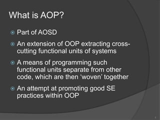 What is AOP?Part of AOSDAn extension of OOP extracting cross-cutting functional units of systemsA means of programming such functional units separate from other code, which are then ‘woven’ togetherAn attempt at promoting good SE practices within OOP3