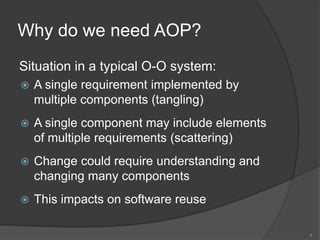 Why do we need AOP?Situation in a typical O-O system:A single requirement implemented by multiple components (tangling)A single component may include elements of multiple requirements (scattering)Change could require understanding and changing many componentsThis impacts on software reuse4