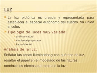 La luz pictórica es creada y representada para establecer el espacio autónomo del cuadro. Va unida al color. Tipología de luces muy variada:  artificial-natural Ambiental-proyectada Lateral-frontal Análisis de la luz:  Señalar las zonas iluminadas y con qué tipo de luz, resaltar el papel en el modelado de las figuras, nombrar los efectos que produce la luz… 