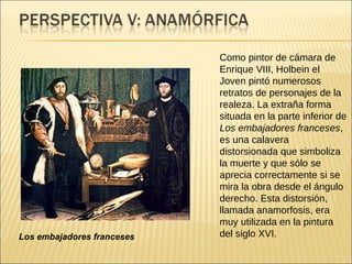 Como pintor de cámara de Enrique VIII, Holbein el Joven pintó numerosos retratos de personajes de la realeza. La extraña forma situada en la parte inferior de  Los embajadores franceses , es una calavera distorsionada que simboliza la muerte y que sólo se aprecia correctamente si se mira la obra desde el ángulo derecho. Esta distorsión, llamada anamorfosis, era muy utilizada en la pintura del siglo XVI.  Los embajadores franceses 