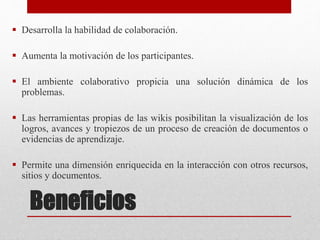 Beneficios
 Desarrolla la habilidad de colaboración.
 Aumenta la motivación de los participantes.
 El ambiente colaborativo propicia una solución dinámica de los
problemas.
 Las herramientas propias de las wikis posibilitan la visualización de los
logros, avances y tropiezos de un proceso de creación de documentos o
evidencias de aprendizaje.
 Permite una dimensión enriquecida en la interacción con otros recursos,
sitios y documentos.
 