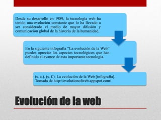 Evolución de la web
Desde su desarrollo en 1989, la tecnología web ha
tenido una evolución constante que lo ha llevado a
ser considerado el medio de mayor difusión y
comunicación global de la historia de la humanidad.
En la siguiente infografía “La evolución de la Web”
puedes apreciar los aspectos tecnológicos que han
definido el avance de esta importante tecnología.
(s. a.). (s. f.). La evolución de la Web [infografía].
Tomada de http://evolutionofweb.appspot.com/
 