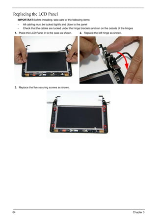 64 Chapter 3
Replacing the LCD Panel
IMPORTANT:Before installing, take care of the following items:
• All cabling must be tucked tightly and close to the panel
• Check that the cables are tucked under the hinge brackets and run on the outside of the hinges
1. Place the LCD Panel in to the case as shown. 2. Replace the left hinge as shown.
3. Replace the five securing screws as shown.
 