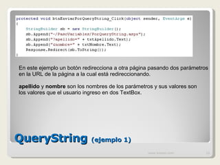 QueryString  (ejemplo 1) www.knowii.com En este ejemplo un botón redirecciona a otra página pasando dos parámetros en la URL de la página a la cual está redireccionando. apellido  y  nombre  son los nombres de los parámetros y sus valores son los valores que el usuario ingreso en dos TextBox. 