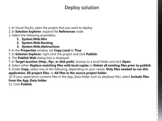 Deploy solution


1. In Visual Studio, open the project that you want to deploy.
2. In Solution Explorer, expand the References node.
3. Select the following assemblies:
       1. System.Web.Mvc
       2. System.Web.Routing
       3. System.Web.Abstractions
4. In the Properties window, set Copy Local to True.
5. In Solution Explorer, right-click the project and click Publish.
6. The Publish Web dialog box is displayed.
7. In Target location (http:, ftp:, or disk path), browse to a local folder and click Open.
8. Select either Replace matching files with local copies or Delete all existing files prior to publish.
9. Under Copy, select one of the following, depending on your needs: Only files needed to run this
application, All project files, or All files in the source project folder.
10. If your application contains files in the App_Data folder such as database files, select Include files
from the App_Data folder.
11. Click Publish.
 