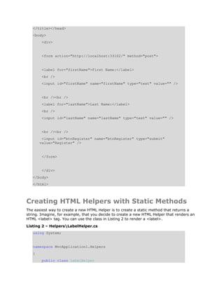 </title></head>
   <body>
        <div>


        <form action="http://localhost:33102/" method="post">


        <label for="firstName">First Name:</label>
        <br />
        <input id="firstName" name="firstName" type="text" value="" />


        <br /><br />
        <label for="lastName">Last Name:</label>
        <br />
        <input id="lastName" name="lastName" type="text" value="" />


        <br /><br />
        <input id="btnRegister" name="btnRegister" type="submit"
       value="Register" />


        </form>


        </div>
   </body>
   </html>



Creating HTML Helpers with Static Methods
The easiest way to create a new HTML Helper is to create a static method that returns a
string. Imagine, for example, that you decide to create a new HTML Helper that renders an
HTML <label> tag. You can use the class in Listing 2 to render a <label>.
Listing 2 – HelpersLabelHelper.cs
   using System;


   namespace MvcApplication1.Helpers
   {
        public class LabelHelper
 