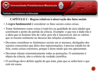 CAPÍTULO 2 – Regras relativas à observação dos fatos sociais
 A regra fundamental é considerar os fatos sociais como coisas.
 Tratar fenômenos como coisas é tratá-los na qualidade de data (dado) que
constituem o ponto de partida da ciência. Exemplo: o que nos é dado não é
a ideia que os homens têm do valor, pois ela é inacessível; são os valores
que se trocam realmente no decurso das relações econômicas.
 Devemos considerar os fenômenos sociais em si mesmos, desligados dos
sujeitos conscientes que deles têm representações; é preciso estudá-los de
fora, como coisas exteriores, porque é deste modo que nos apresentam.
 Devemos afastar sistematicamente todas as prenoções. O sentimento é
objeto da ciência, não o critério da verdade científica.
 O sociólogo deve definir aquilo de que trata, para que se saiba bem o que
está em causa.
 