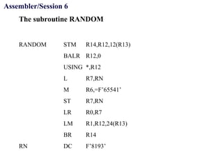 Objectives
The subroutine RANDOM
RANDOM STM R14,R12,12(R13)
BALR R12,0
USING *,R12
L R7,RN
M R6,=F’65541’
ST R7,RN
LR R0,R7
LM R1,R12,24(R13)
BR R14
RN DC F’8193’
Assembler/Session 6
 