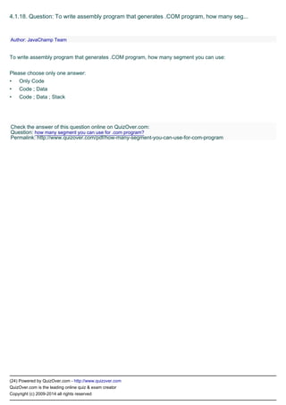 •
•
•
(24) Powered by QuizOver.com - http://www.quizover.com
QuizOver.com is the leading online quiz & exam creator
Copyright (c) 2009-2014 all rights reserved
4.1.18. Question: To write assembly program that generates .COM program, how many seg...
To write assembly program that generates .COM program, how many segment you can use:
Please choose only one answer:
Only Code
Code ; Data
Code ; Data ; Stack
Author: JavaChamp Team
Check the answer of this question online on QuizOver.com:
Question: how many segment you can use for .com program?
Permalink: http://www.quizover.com/pdf/how-many-segment-you-can-use-for-com-program
 