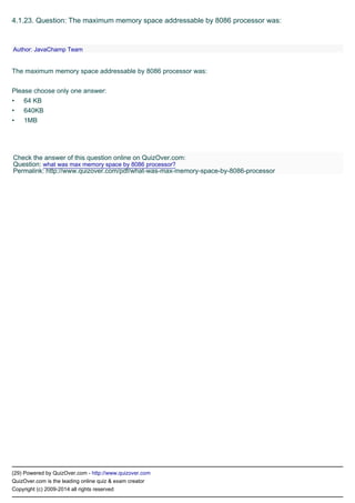 •
•
•
(29) Powered by QuizOver.com - http://www.quizover.com
QuizOver.com is the leading online quiz & exam creator
Copyright (c) 2009-2014 all rights reserved
4.1.23. Question: The maximum memory space addressable by 8086 processor was:
The maximum memory space addressable by 8086 processor was:
Please choose only one answer:
64 KB
640KB
1MB
Author: JavaChamp Team
Check the answer of this question online on QuizOver.com:
Question: what was max memory space by 8086 processor?
Permalink: http://www.quizover.com/pdf/what-was-max-memory-space-by-8086-processor
 