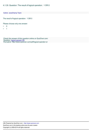 •
•
(36) Powered by QuizOver.com - http://www.quizover.com
QuizOver.com is the leading online quiz & exam creator
Copyright (c) 2009-2014 all rights reserved
4.1.30. Question: The result of logical operation: 1 OR 0
The result of logical operation: 1 OR 0
Please choose only one answer:
0
1
Author: JavaChamp Team
Check the answer of this question online on QuizOver.com:
Question: logical operator OR
Permalink: http://www.quizover.com/pdf/logical-operator-or
 