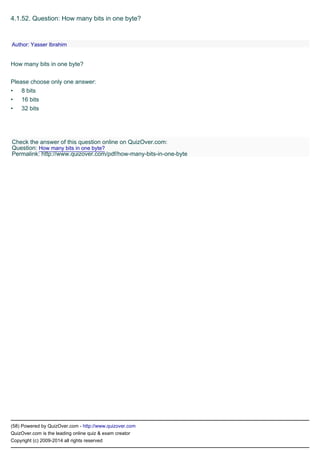 •
•
•
(58) Powered by QuizOver.com - http://www.quizover.com
QuizOver.com is the leading online quiz & exam creator
Copyright (c) 2009-2014 all rights reserved
4.1.52. Question: How many bits in one byte?
How many bits in one byte?
Please choose only one answer:
8 bits
16 bits
32 bits
Author: Yasser Ibrahim
Check the answer of this question online on QuizOver.com:
Question: How many bits in one byte?
Permalink: http://www.quizover.com/pdf/how-many-bits-in-one-byte
 