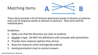 Matching Items 
These items provide a list of stimulus (premises) words or phrases or pictures 
and a set of response words or phrases or pictures. They work well for 
matched pairs. 
Guidelines: 
1. Make sure that the directions are clear to students. 
2. Parallel in type. Do NOT mix definitions with concepts with paired facts. 
3. Provide more response options than stimuli. 
4. Keep the responses short and logically ordered. 
5. Avoid grammatical clues to correct answers. 
Nicolai Anniana S. Bautista 
 