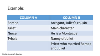 Example: 
COLUMN A COLUMN B 
Romeo Arrogant, Juliet’s cousin 
Juliet Main character 
Nurse He is a Montague 
Tybalt Nanny of Juliet 
Priest who married Romeo 
and Juliet 
Nicolai Anniana S. Bautista 
 