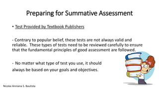 Preparing for Summative Assessment 
• Test Provided by Textbook Publishers 
- Contrary to popular belief, these tests are not always valid and 
reliable. These types of tests need to be reviewed carefully to ensure 
that the fundamental principles of good assessment are followed. 
- No matter what type of test you use, it should 
always be based on your goals and objectives. 
Nicolai Anniana S. Bautista 
 